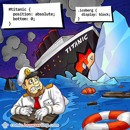 Geek joke: #titanic { position: absolute; bottom: 0; } .iceberg { display: block; }

For more nerd comics visit https://comic.browserling.com. New jokes about programming, web and browsers every week!