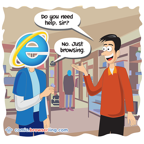 Internet Explorer goes shopping. An employee asks, "Do you need help?" Internet Explorer responds, "No. Just browsing."

For more Chrome jokes, Firefox jokes, Safari jokes and Opera jokes visit https://comic.browserling.com. New cartoons, comics and jokes about browsers every week!