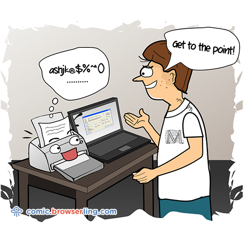 What did the typographer say to the printer who wouldn't stop talking?... Get to the point!

For more Chrome jokes, Firefox jokes, Safari jokes and Opera jokes visit https://comic.browserling.com. New cartoons, comics and jokes about browsers every week!