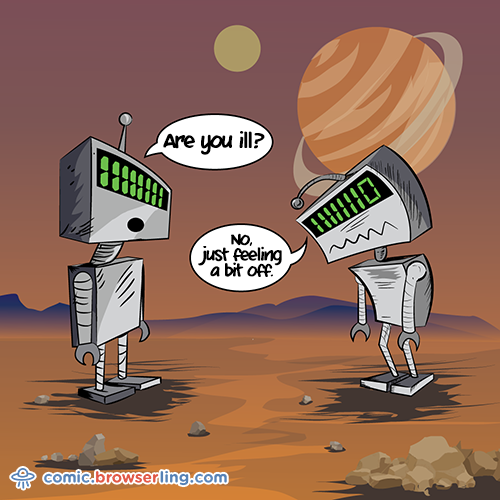 Two robots meet. The first robot asks, "Are you ill?" The second robot replies, "No, just feeling a bit off."

For more Chrome jokes, Firefox jokes, Safari jokes and Opera jokes visit https://comic.browserling.com. New cartoons, comics and jokes about browsers every week!